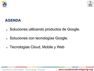 AGENDA
● Soluciones utilizando productos de Google.
● Soluciones con tecnologías Google.
● Tecnologías Cloud, Mobile y Web
peru.academicdevelopertg.orgAcademic Developer Technology Groups |
 
