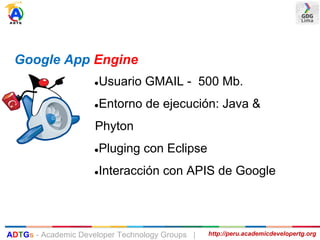 ●Usuario GMAIL - 500 Mb.
●Entorno de ejecución: Java &
Phyton
●Pluging con Eclipse
●Interacción con APIS de Google
Google App Engine
http://peru.academicdevelopertg.orgADTGs - Academic Developer Technology Groups |
 