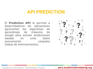 API PREDICTION
El Prediction API le permite a
desarrolladores de aplicaciones
aprovechar los algoritmos de
aprendizaje de máquina de
Google para extraer predicciones
basado en unos datos
previamente cargados
(datos de entrenamiento).
peru.academicdevelopertg.orgAcademic Developer Technology Groups |
 
