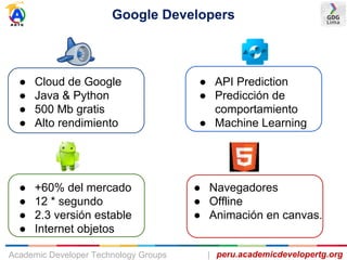 Google Developers
peru.academicdevelopertg.orgAcademic Developer Technology Groups |
● Cloud de Google
● Java & Python
● 500 Mb gratis
● Alto rendimiento
● API Prediction
● Predicción de
comportamiento
● Machine Learning
● +60% del mercado
● 12 * segundo
● 2.3 versión estable
● Internet objetos
● Navegadores
● Offline
● Animación en canvas.
 