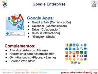 Google Enterprise
peru.academicdevelopertg.orgAcademic Developer Technology Groups |
Google Apps:
● Gmail & Talk (Comunicación)
● Calendar (Comunicación)
● Drive (Colaboración)
● Sites (Colaboración)
● *Google+ (Social)
Complementos:
● Analytics, Adwords, Adsense
● Herramienta para desarrolladores
● G+, +Hangouts, +Places, +Eventos
● Chrome Web Store
 