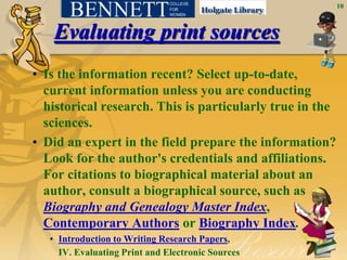 10



    Evaluating print sources
• Is the information recent? Select up-to-date,
  current information unless you are conducting
  historical research. This is particularly true in the
  sciences.
• Did an expert in the field prepare the information?
  Look for the author's credentials and affiliations.
  For citations to biographical material about an
  author, consult a biographical source, such as
  Biography and Genealogy Master Index,
  Contemporary Authors or Biography Index.
   • Introduction to Writing Research Papers,
     IV. Evaluating Print and Electronic Sources
 