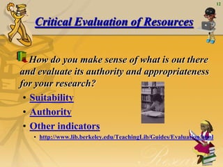 12



   Critical Evaluation of Resources


   How do you make sense of what is out there
and evaluate its authority and appropriateness
for your research?
 • Suitability
 • Authority
 • Other indicators
   • http://www.lib.berkeley.edu/TeachingLib/Guides/Evaluation.html
 