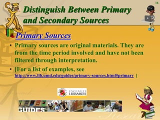 16

     Distinguish Between Primary
     and Secondary Sources
  Primary Sources
• Primary sources are original materials. They are
  from the time period involved and have not been
  filtered through interpretation.
• [For a list of examples, see
 http://www.lib.umd.edu/guides/primary-sources.html#primary ]
 