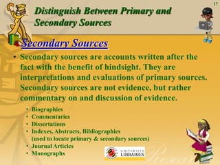 17
       Distinguish Between Primary and
       Secondary Sources

  Secondary Sources
• Secondary sources are accounts written after the
  fact with the benefit of hindsight. They are
  interpretations and evaluations of primary sources.
  Secondary sources are not evidence, but rather
  commentary on and discussion of evidence.
   • Biographies
   • Commentaries
   • Dissertations
   • Indexes, Abstracts, Bibliographies
     (used to locate primary & secondary sources)
   • Journal Articles
   • Monographs
 