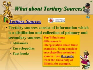 18



     What about Tertiary Sources?

  Tertiary Sources
• Tertiary sources consist of information which
  is a distillation and collection of primary and
  secondary sources. You‟ll find some
                      differences in
  • Almanacs          interpretation about these
  • Encyclopedias     examples. Some consider
  • Fact books        encyclopedias secondary
                      sources. See this guide
                      from the University of
                      Illinois, for example.
 