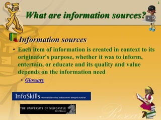 2



    What are information sources?

  Information sources
• Each item of information is created in context to its
  originator's purpose, whether it was to inform,
  entertain, or educate and its quality and value
  depends on the information need
   • Glossary
 