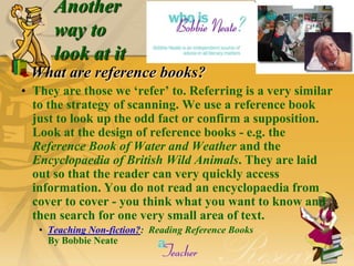 Another                                                 5


      way to
      look at it
 What are reference books?
• They are those we „refer‟ to. Referring is a very similar
  to the strategy of scanning. We use a reference book
  just to look up the odd fact or confirm a supposition.
  Look at the design of reference books - e.g. the
  Reference Book of Water and Weather and the
  Encyclopaedia of British Wild Animals. They are laid
  out so that the reader can very quickly access
  information. You do not read an encyclopaedia from
  cover to cover - you think what you want to know and
  then search for one very small area of text.
   • Teaching Non-fiction?: Reading Reference Books
     By Bobbie Neate
 
