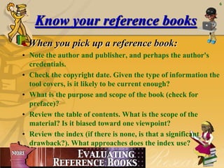 6



                 Know your reference books
                When you pick up a reference book:
          • Note the author and publisher, and perhaps the author's
            credentials.
          • Check the copyright date. Given the type of information the
            tool covers, is it likely to be current enough?
          • What is the purpose and scope of the book (check for
            preface)?
          • Review the table of contents. What is the scope of the
            material? Is it biased toward one viewpoint?
          • Review the index (if there is none, is that a significant
            drawback?). What approaches does the index use?

June 23, 2012
 