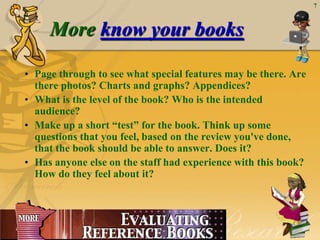 7



                More know your books

       • Page through to see what special features may be there. Are
         there photos? Charts and graphs? Appendices?
       • What is the level of the book? Who is the intended
         audience?
       • Make up a short “test” for the book. Think up some
         questions that you feel, based on the review you've done,
         that the book should be able to answer. Does it?
       • Has anyone else on the staff had experience with this book?
         How do they feel about it?




June 23, 2012
 