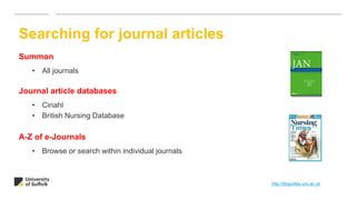 Summon
• All journals
Journal article databases
• Cinahl
• British Nursing Database
A-Z of e-Journals
• Browse or search within individual journals
Searching for journal articles
http://libguides.ucs.ac.uk
 