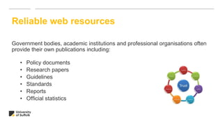 Government bodies, academic institutions and professional organisations often
provide their own publications including:
• Policy documents
• Research papers
• Guidelines
• Standards
• Reports
• Official statistics
Reliable web resources
 