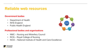 Government bodies
• Department of Health
• NHS England
• Public Health England
Professional bodies and organisations
• NMC – Nursing and Midwifery Council
• RCN – Royal College of Nursing
• NICE – National Institute of Health and Care Excellence
Reliable web resources
 