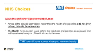 www.nhs.uk/news/Pages/NewsIndex.aspx
• Aimed at the service user/patient rather than the health professional so do not over
rely on this site for references
• The Health News section looks behind the headlines and provides an unbiased and
evidence-based analysis of health stories in the news
NHS Choices
TIP! You still have access when you leave university
NHS Choices
 