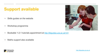 Support available
• Skills guides on the website
• Workshop programme
• Bookable 1-2-1 tutorials appointment at http://libguides.uos.ac.uk/121
• Maths support also available
http://libguides.ucs.ac.uk
 