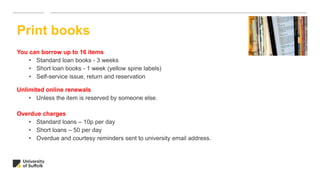 You can borrow up to 16 items
• Standard loan books - 3 weeks
• Short loan books - 1 week (yellow spine labels)
• Self-service issue, return and reservation
Unlimited online renewals
• Unless the item is reserved by someone else.
Overdue charges
• Standard loans – 10p per day
• Short loans – 50 per day
• Overdue and courtesy reminders sent to university email address.
Print books
 
