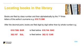 Books are filed by class number and then alphabetically by the 1st three
letters of the author’s surname e.g. 610.73 SMI
After the decimal point, books are filed digit by digit rather than by whole number e.g.
610.7306 BUR is filed before 610.744 BAC
362.107 SUL is filed before 362.12 CAR
Locating books in the library
Video
 