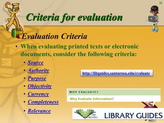 11
Criteria for evaluation
Evaluation Criteria
• When evaluating printed texts or electronic
documents, consider the following criteria:
• Source
• Authority
• Purpose
• Objectivity
• Currency
• Completeness
• Relevance
http://libguides.santarosa.edu/evaluate
 