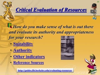 13
Critical Evaluation of Resources
How do you make sense of what is out there
and evaluate its authority and appropriateness
for your research?
• Suitability
• Authority
• Other indicators
• Reference Sources
http://guides.lib.berkeley.edu/evaluating-resources
 