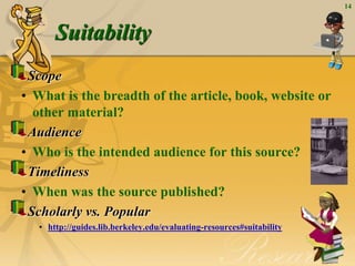 14
Suitability
Scope
• What is the breadth of the article, book, website or
other material?
Audience
• Who is the intended audience for this source?
Timeliness
• When was the source published?
Scholarly vs. Popular
• http://guides.lib.berkeley.edu/evaluating-resources#suitability
 
