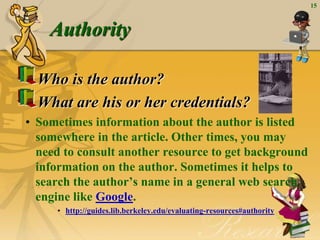 15
Authority
Who is the author?
What are his or her credentials?
• Sometimes information about the author is listed
somewhere in the article. Other times, you may
need to consult another resource to get background
information on the author. Sometimes it helps to
search the author’s name in a general web search
engine like Google.
• http://guides.lib.berkeley.edu/evaluating-resources#authority
 