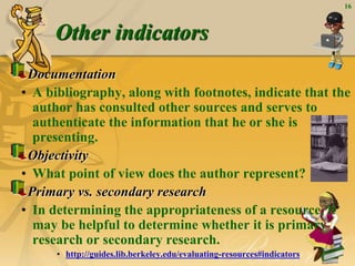 16
Other indicators
Documentation
• A bibliography, along with footnotes, indicate that the
author has consulted other sources and serves to
authenticate the information that he or she is
presenting.
Objectivity
• What point of view does the author represent?
Primary vs. secondary research
• In determining the appropriateness of a resource, it
may be helpful to determine whether it is primary
research or secondary research.
• http://guides.lib.berkeley.edu/evaluating-resources#indicators
 