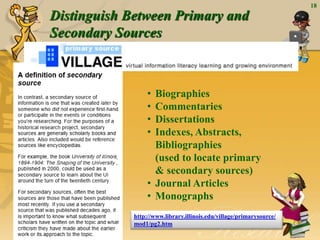 Distinguish Between Primary and
Secondary Sources
18
• Biographies
• Commentaries
• Dissertations
• Indexes, Abstracts,
Bibliographies
(used to locate primary
& secondary sources)
• Journal Articles
• Monographs
http://www.library.illinois.edu/village/primarysource/
mod1/pg2.htm
 
