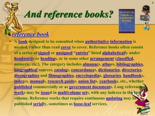 4
And reference books?
reference book
• A book designed to be consulted when authoritative information is
needed, rather than read cover to cover. Reference books often consist
of a series of signed or unsigned “entries” listed alphabetically under
headwords or headings, or in some other arrangement (classified,
numeric, etc.). The category includes almanacs, atlases, bibliographies,
biographical sources, catalogs, concordances, dictionaries, directories,
discographies and filmographies, encyclopedias, glossaries, handbooks,
indexes, manuals, research guides, union lists, yearbooks, etc., whether
published commercially or as government documents. Long reference
works may be issued in multivolume sets, with any indexes in the last
volume. Reference works that require continuous updating may be
published serially, sometimes as loose-leaf services.
 