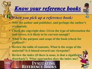 April 20, 2015
6
Know your reference books
When you pick up a reference book:
• Note the author and publisher, and perhaps the author's
credentials.
• Check the copyright date. Given the type of information the
tool covers, is it likely to be current enough?
• What is the purpose and scope of the book (check for
preface)?
• Review the table of contents. What is the scope of the
material? Is it biased toward one viewpoint?
• Review the index (if there is none, is that a significant
drawback?). What approaches does the index use?
 