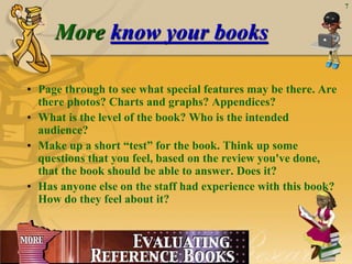 April 20, 2015
7
More know your books
• Page through to see what special features may be there. Are
there photos? Charts and graphs? Appendices?
• What is the level of the book? Who is the intended
audience?
• Make up a short “test” for the book. Think up some
questions that you feel, based on the review you've done,
that the book should be able to answer. Does it?
• Has anyone else on the staff had experience with this book?
How do they feel about it?
 