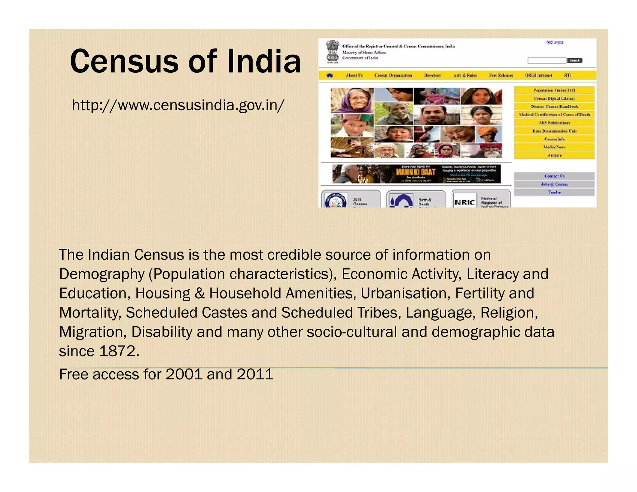 Census of India
The Indian Census is the most credible source of information on
http://www.censusindia.gov.in/
The Indian Census is the most credible source of information on
Demography (Population characteristics), Economic Activity, Literacy and
Education, Housing & Household Amenities, Urbanisation, Fertility and
Mortality, Scheduled Castes and Scheduled Tribes, Language, Religion,
Migration, Disability and many other socio-cultural and demographic data
since 1872.
Free access for 2001 and 2011
 