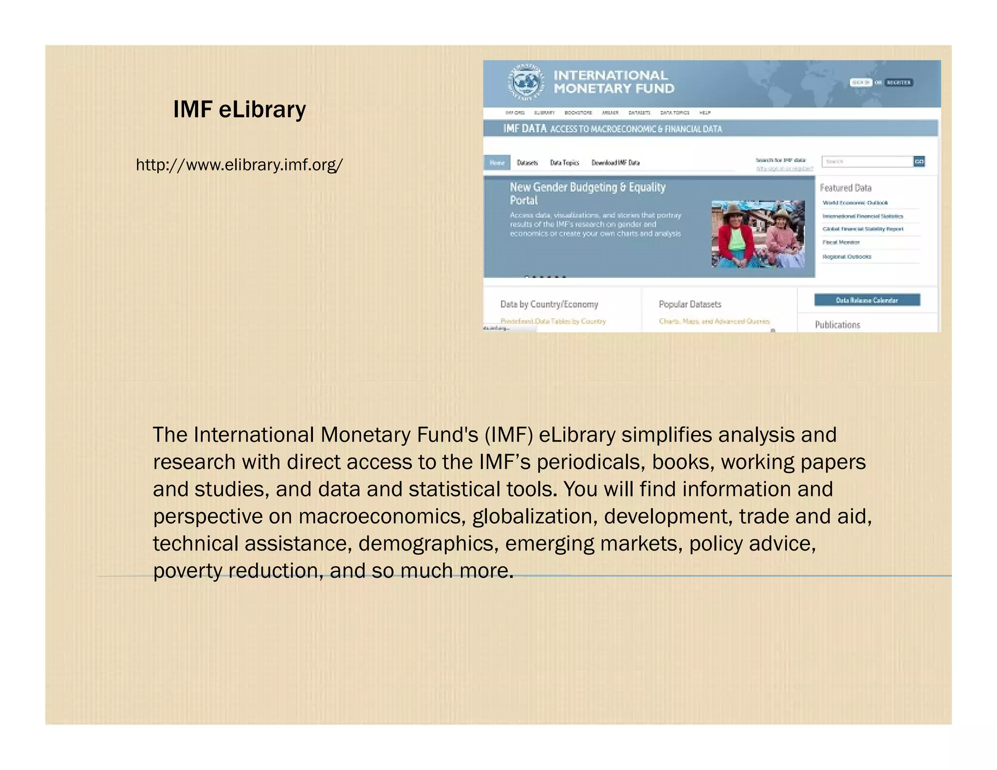 IMF eLibrary
http://www.elibrary.imf.org/
The International Monetary Fund's (IMF) eLibrary simplifies analysis and
research with direct access to the IMF’s periodicals, books, working papers
and studies, and data and statistical tools. You will find information and
perspective on macroeconomics, globalization, development, trade and aid,
technical assistance, demographics, emerging markets, policy advice,
poverty reduction, and so much more.
 