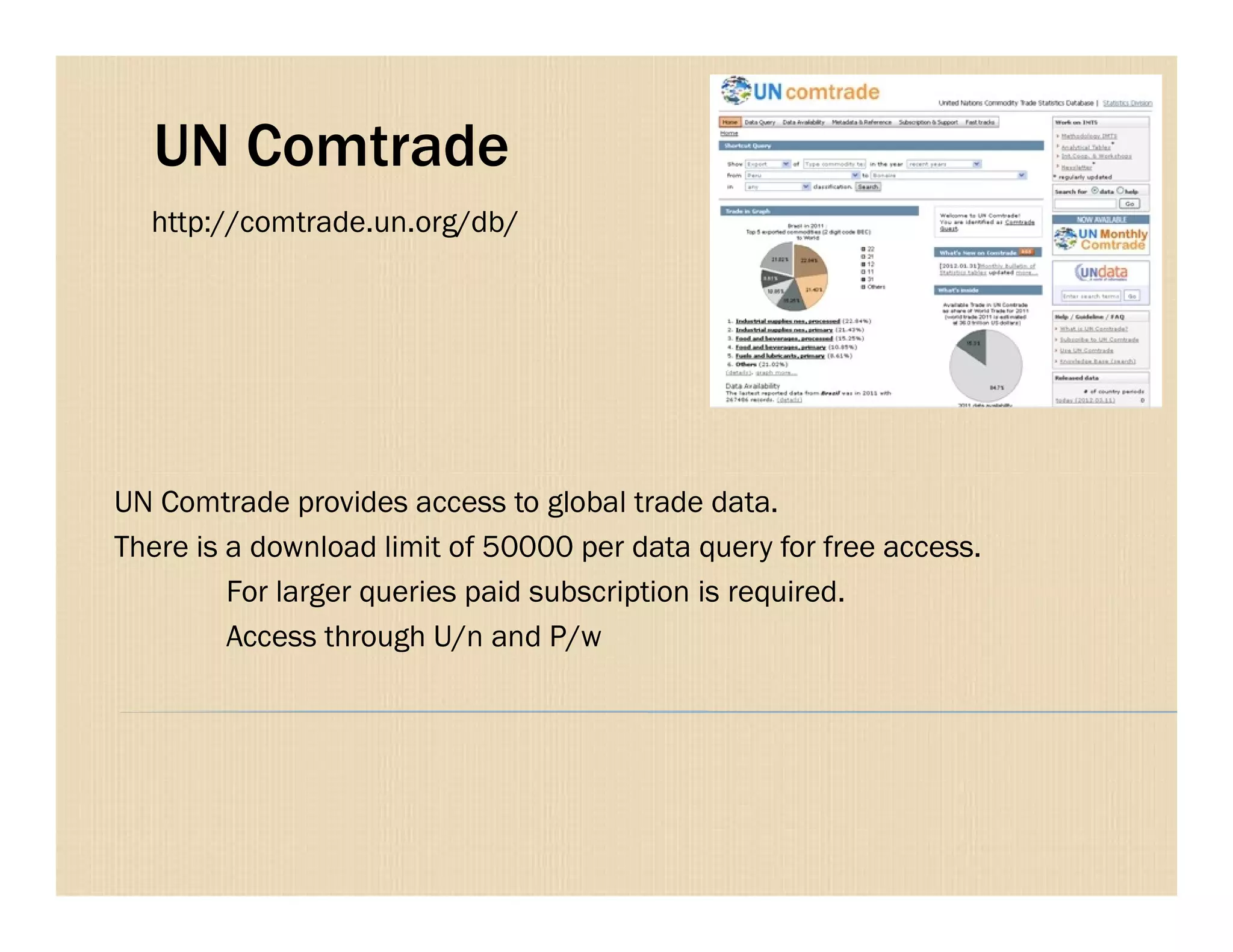 UN Comtrade
http://comtrade.un.org/db/
UN Comtrade provides access to global trade data.
There is a download limit of 50000 per data query for free access.
For larger queries paid subscription is required.
Access through U/n and P/w
 