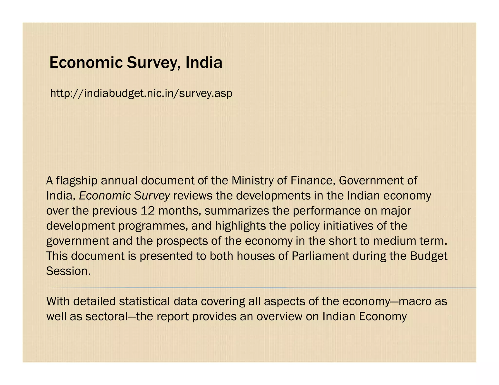 Economic Survey, India
A flagship annual document of the Ministry of Finance, Government of
India, Economic Survey reviews the developments in the Indian economy
http://indiabudget.nic.in/survey.asp
India, Economic Survey reviews the developments in the Indian economy
over the previous 12 months, summarizes the performance on major
development programmes, and highlights the policy initiatives of the
government and the prospects of the economy in the short to medium term.
This document is presented to both houses of Parliament during the Budget
Session.
With detailed statistical data covering all aspects of the economy—macro as
well as sectoral—the report provides an overview on Indian Economy
 