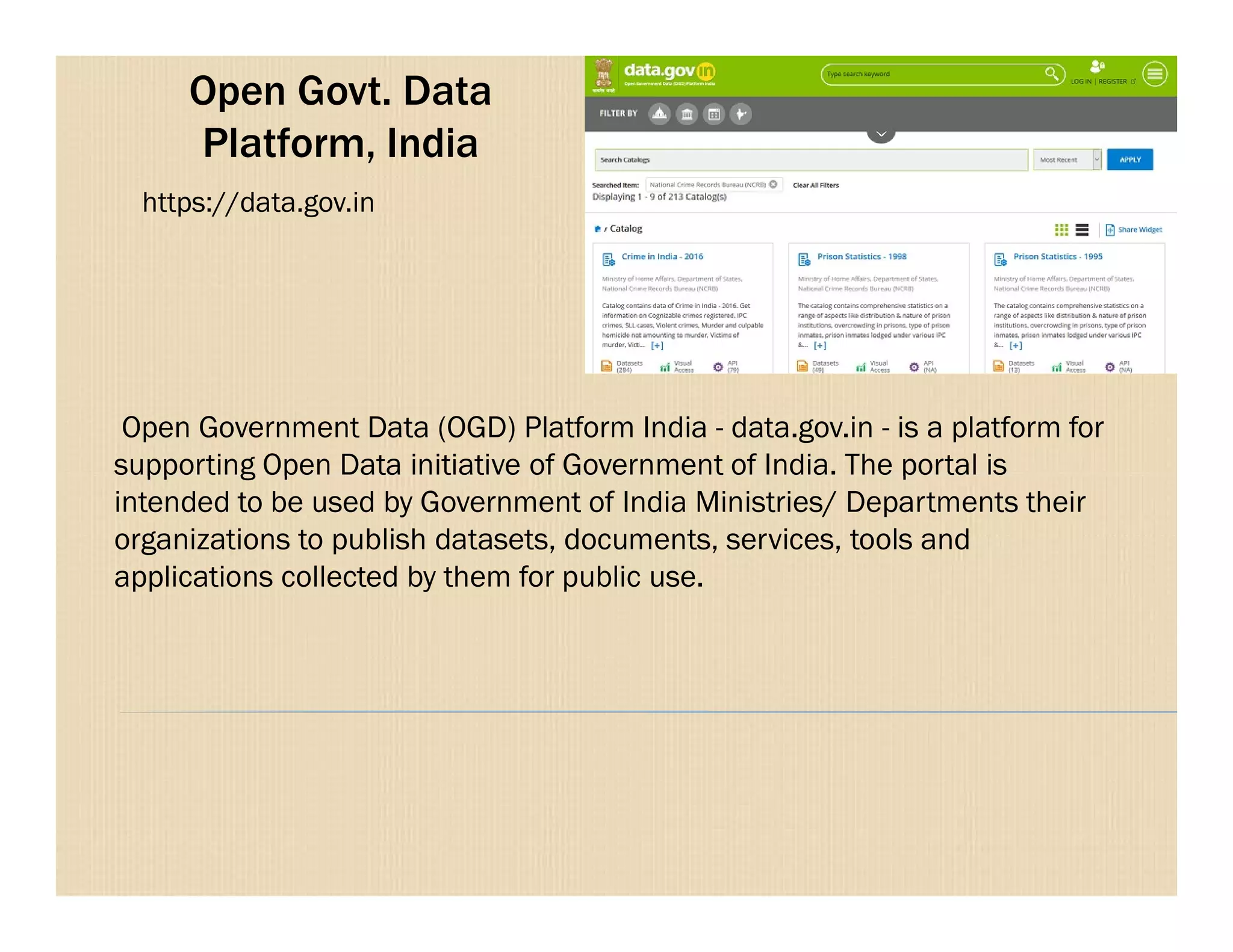 Open Govt. Data
Platform, India
Open Government Data (OGD) Platform India - data.gov.in - is a platform for
supporting Open Data initiative of Government of India. The portal is
https://data.gov.in
supporting Open Data initiative of Government of India. The portal is
intended to be used by Government of India Ministries/ Departments their
organizations to publish datasets, documents, services, tools and
applications collected by them for public use.
 