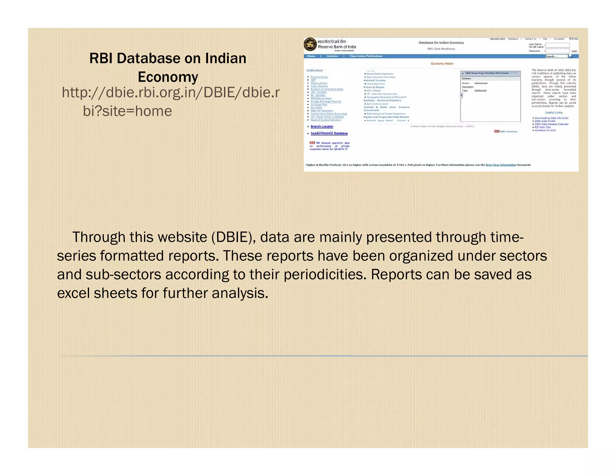 RBI Database on Indian
Economy
Through this website (DBIE), data are mainly presented through time-
http://dbie.rbi.org.in/DBIE/dbie.r
bi?site=home
Through this website (DBIE), data are mainly presented through time-
series formatted reports. These reports have been organized under sectors
and sub-sectors according to their periodicities. Reports can be saved as
excel sheets for further analysis.
 