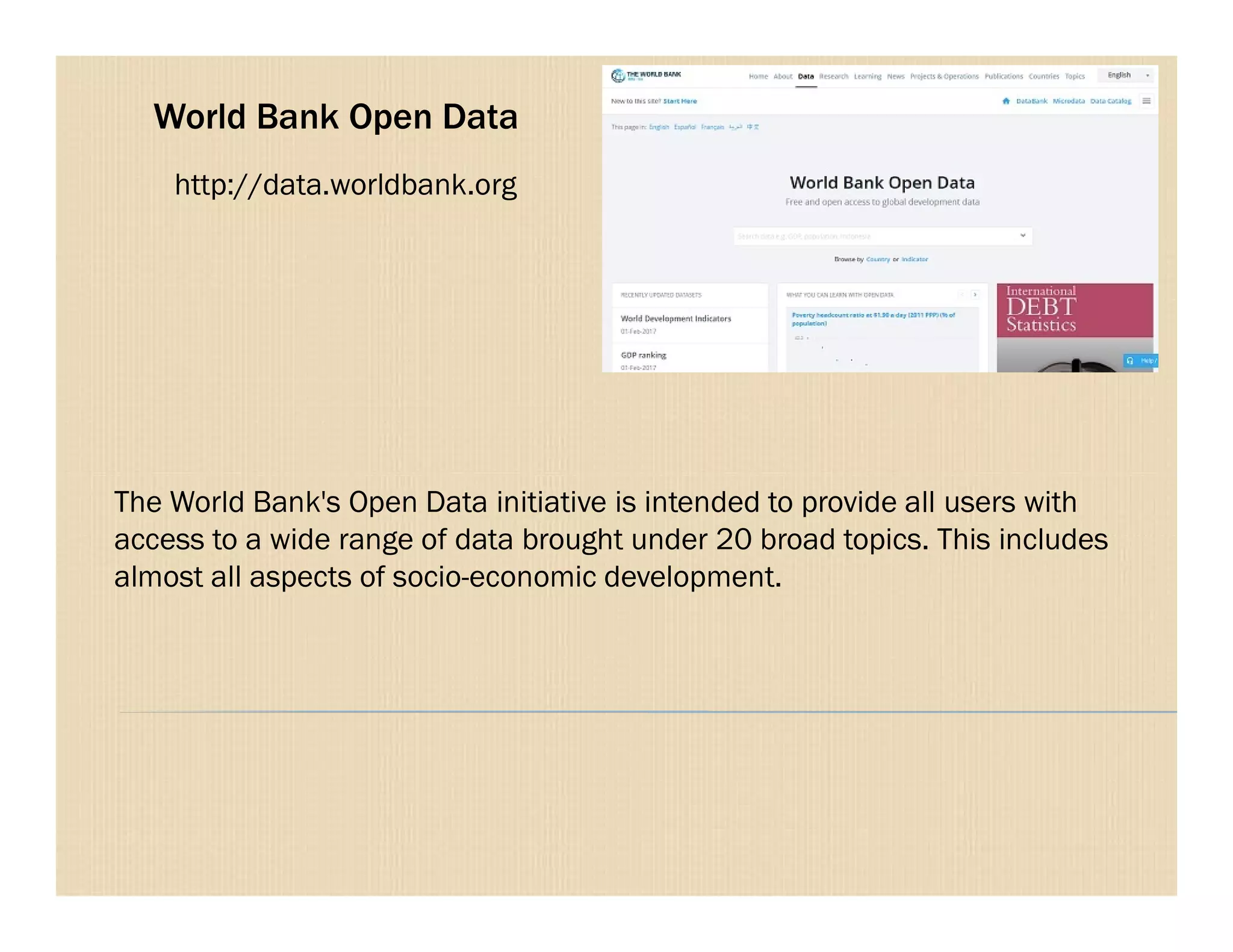 World Bank Open Data
http://data.worldbank.org
The World Bank's Open Data initiative is intended to provide all users with
access to a wide range of data brought under 20 broad topics. This includes
almost all aspects of socio-economic development.
 