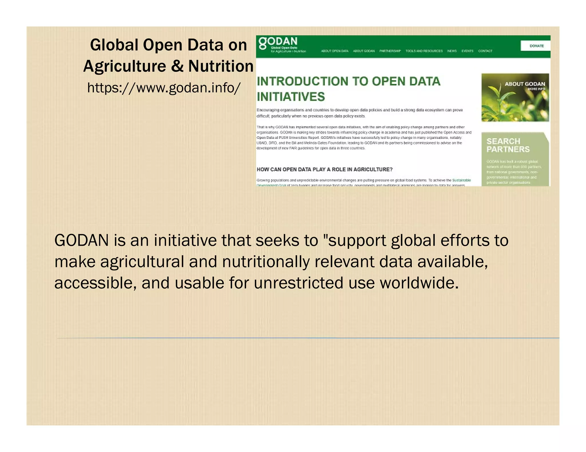 Global Open Data on
Agriculture & Nutrition
https://www.godan.info/
GODAN is an initiative that seeks to "support global efforts to
make agricultural and nutritionally relevant data available,
accessible, and usable for unrestricted use worldwide.
 