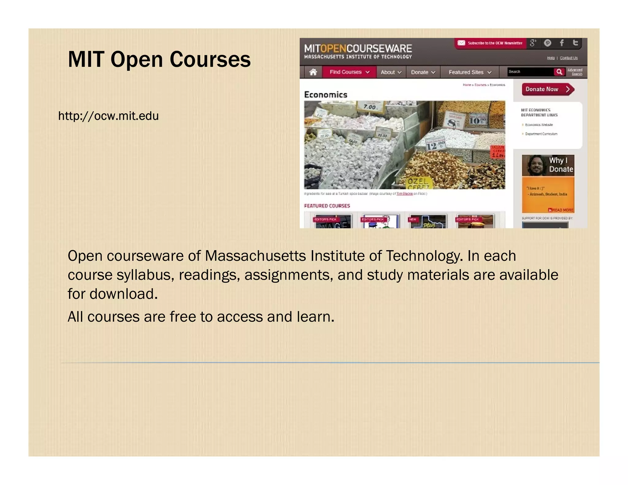 MIT Open Courses
http://ocw.mit.edu
Open courseware of Massachusetts Institute of Technology. In each
course syllabus, readings, assignments, and study materials are available
for download.
All courses are free to access and learn.
 