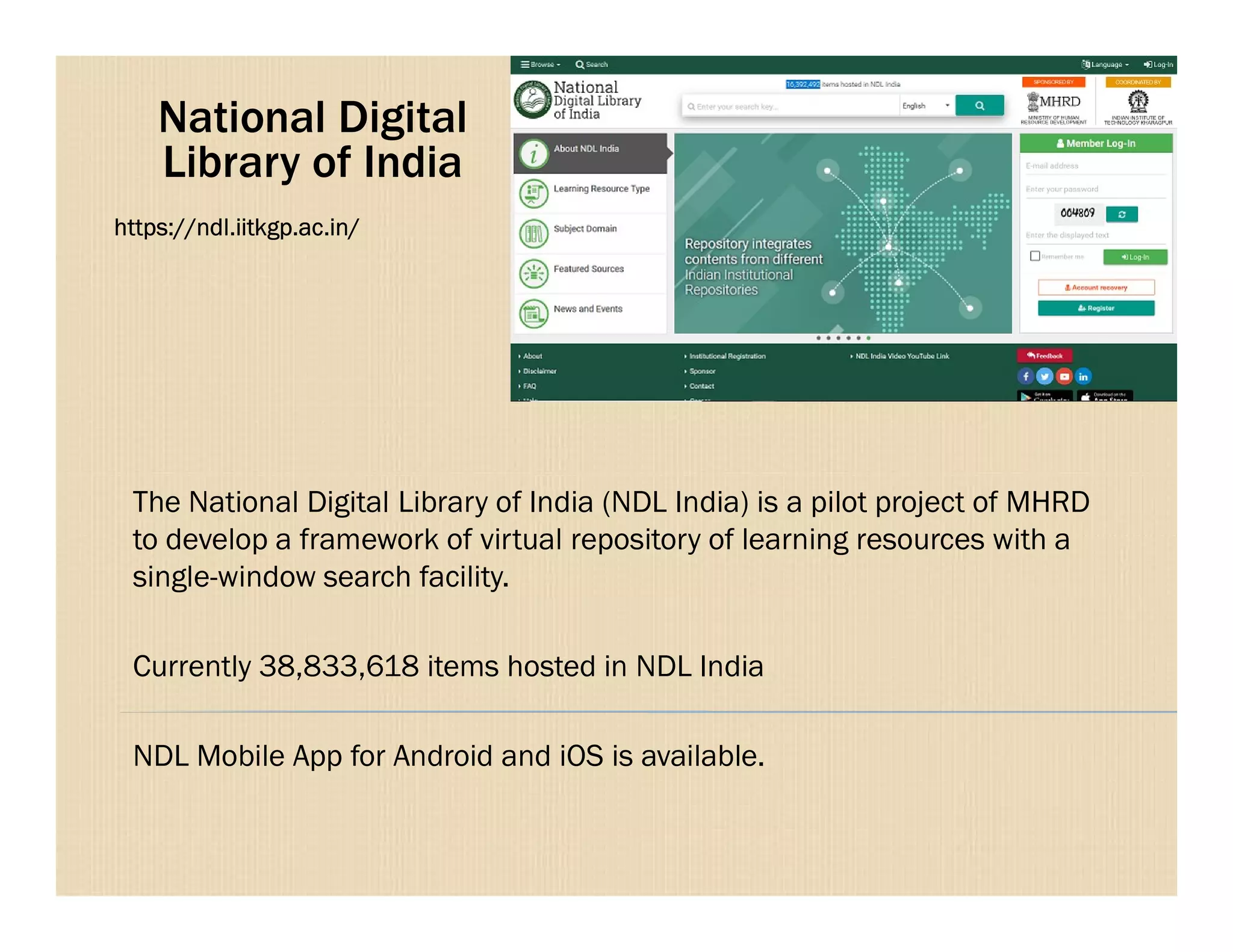 National Digital
Library of India
https://ndl.iitkgp.ac.in/
The National Digital Library of India (NDL India) is a pilot project of MHRD
to develop a framework of virtual repository of learning resources with a
single-window search facility.
Currently 38,833,618 items hosted in NDL India
NDL Mobile App for Android and iOS is available.
 