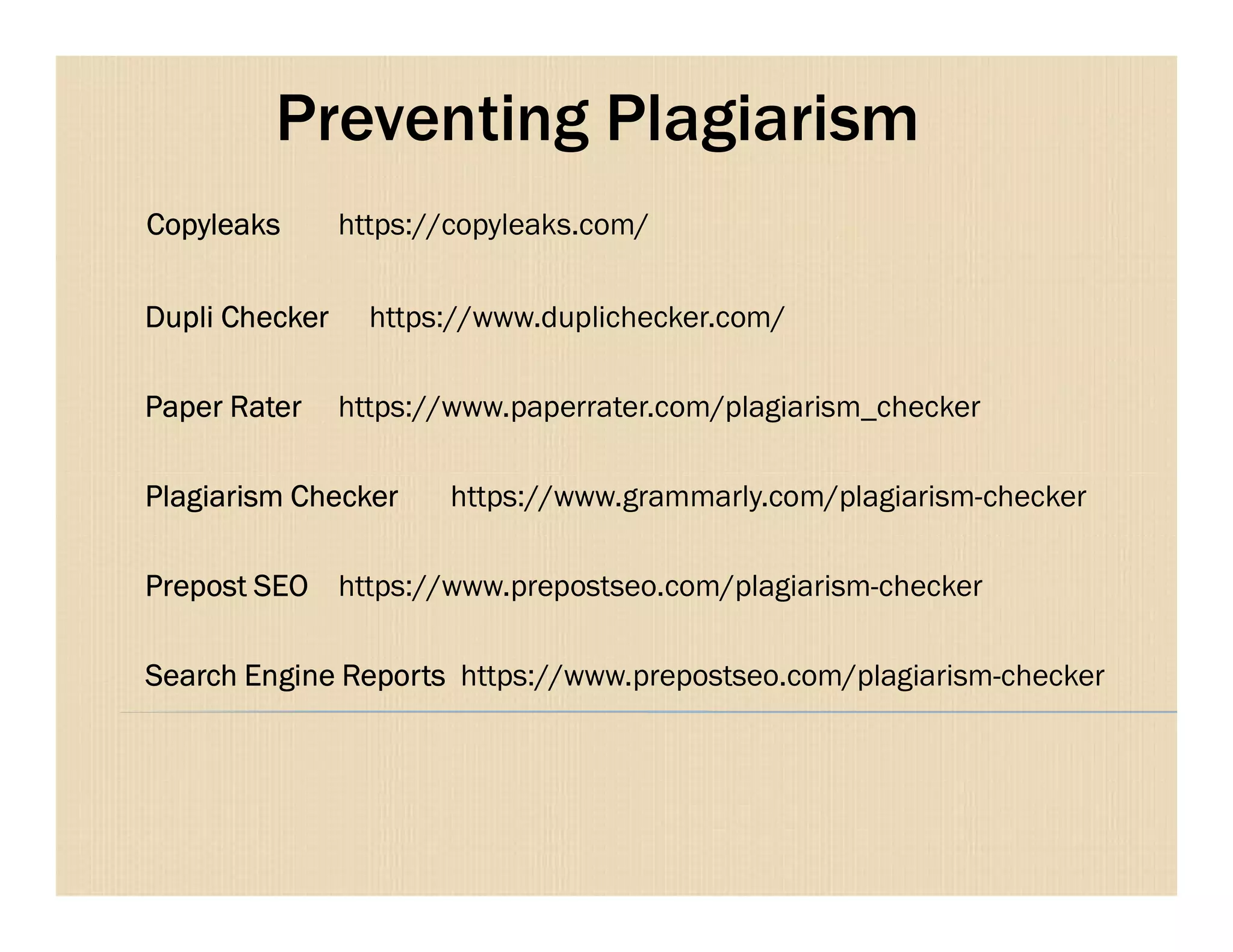 Preventing Plagiarism
Copyleaks https://copyleaks.com/
Dupli Checker https://www.duplichecker.com/
Paper Rater https://www.paperrater.com/plagiarism_checker
Plagiarism Checker https://www.grammarly.com/plagiarism-checker
Prepost SEO https://www.prepostseo.com/plagiarism-checker
Search Engine Reports https://www.prepostseo.com/plagiarism-checker
 