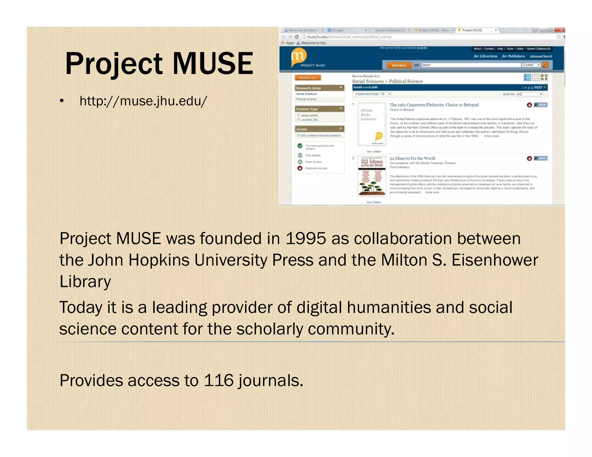 Project MUSE
Project MUSE was founded in 1995 as collaboration between
• http://muse.jhu.edu/
Project MUSE was founded in 1995 as collaboration between
the John Hopkins University Press and the Milton S. Eisenhower
Library
Today it is a leading provider of digital humanities and social
science content for the scholarly community.
Provides access to 116 journals.
 