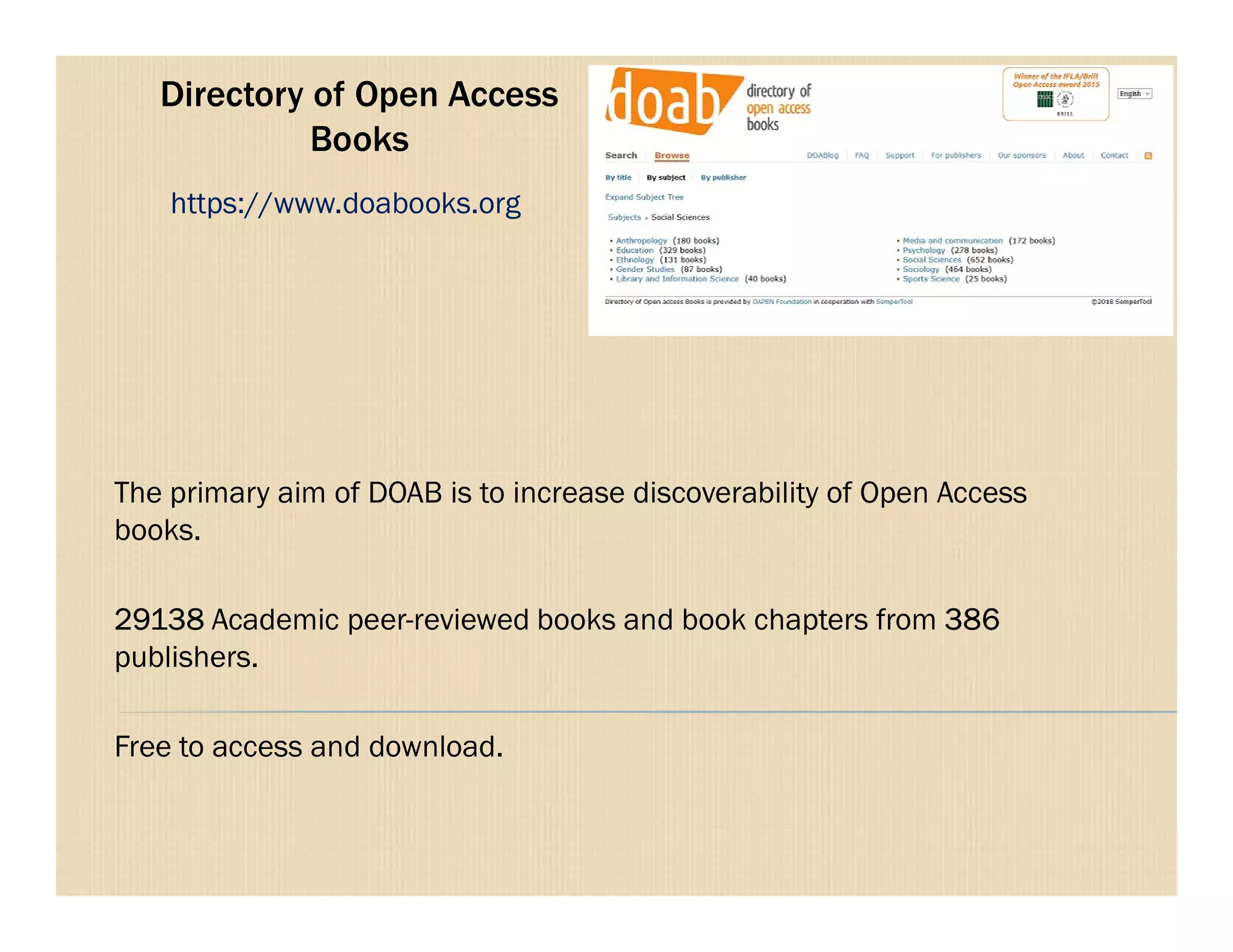 Directory of Open Access
Books
The primary aim of DOAB is to increase discoverability of Open Access
https://www.doabooks.org
The primary aim of DOAB is to increase discoverability of Open Access
books.
29138 Academic peer-reviewed books and book chapters from 386
publishers.
Free to access and download.
 