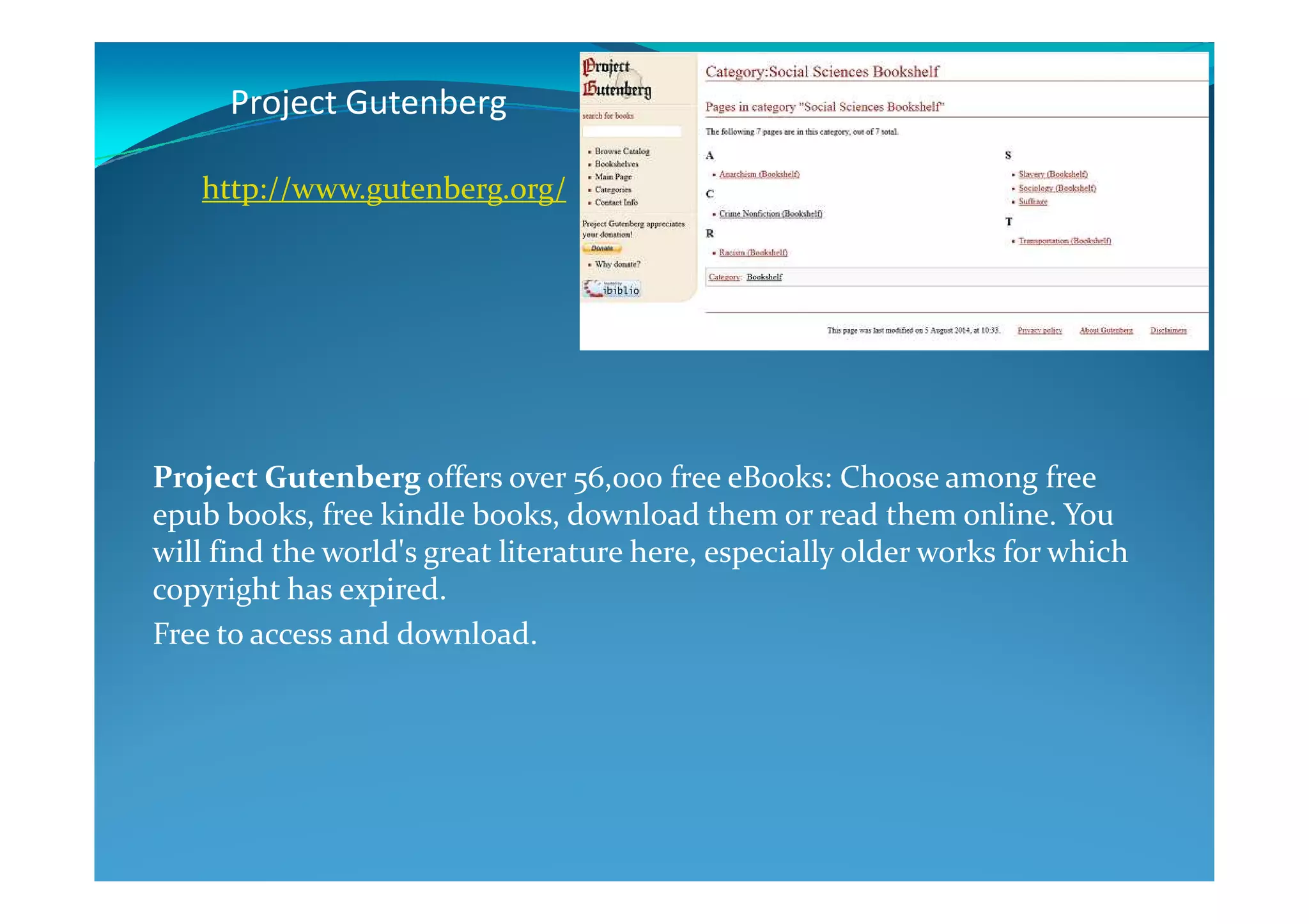 Project Gutenberg
Project Gutenberg offers over 56,000 free eBooks: Choose among free
http://www.gutenberg.org/
Project Gutenberg offers over 56,000 free eBooks: Choose among free
epub books, free kindle books, download them or read them online. You
will find the world's great literature here, especially older works for which
copyright has expired.
Free to access and download.
 