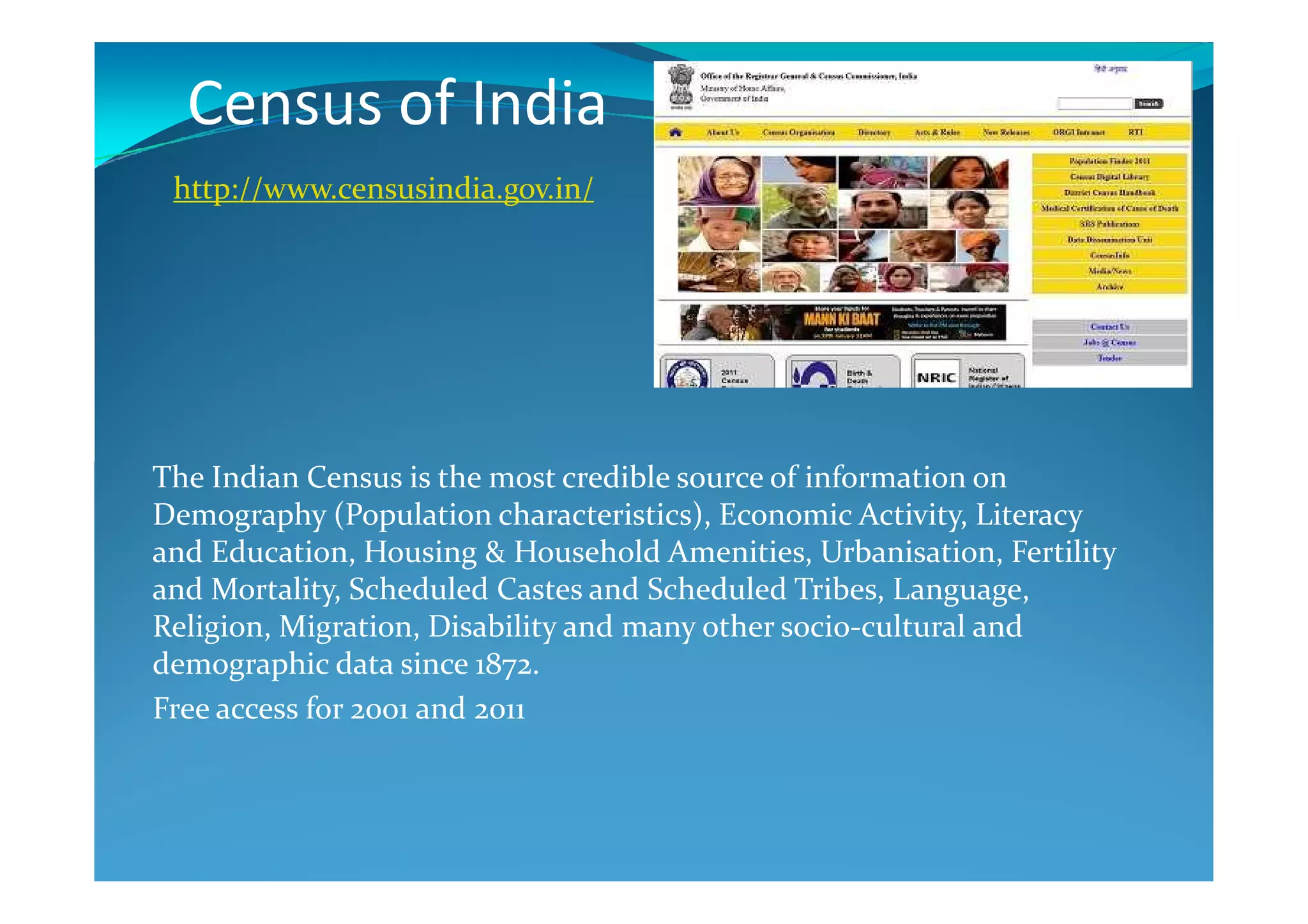 Census of India
The Indian Census is the most credible source of information on
http://www.censusindia.gov.in/
The Indian Census is the most credible source of information on
Demography (Population characteristics), Economic Activity, Literacy
and Education, Housing & Household Amenities, Urbanisation, Fertility
and Mortality, Scheduled Castes and Scheduled Tribes, Language,
Religion, Migration, Disability and many other socio-cultural and
demographic data since 1872.
Free access for 2001 and 2011
 