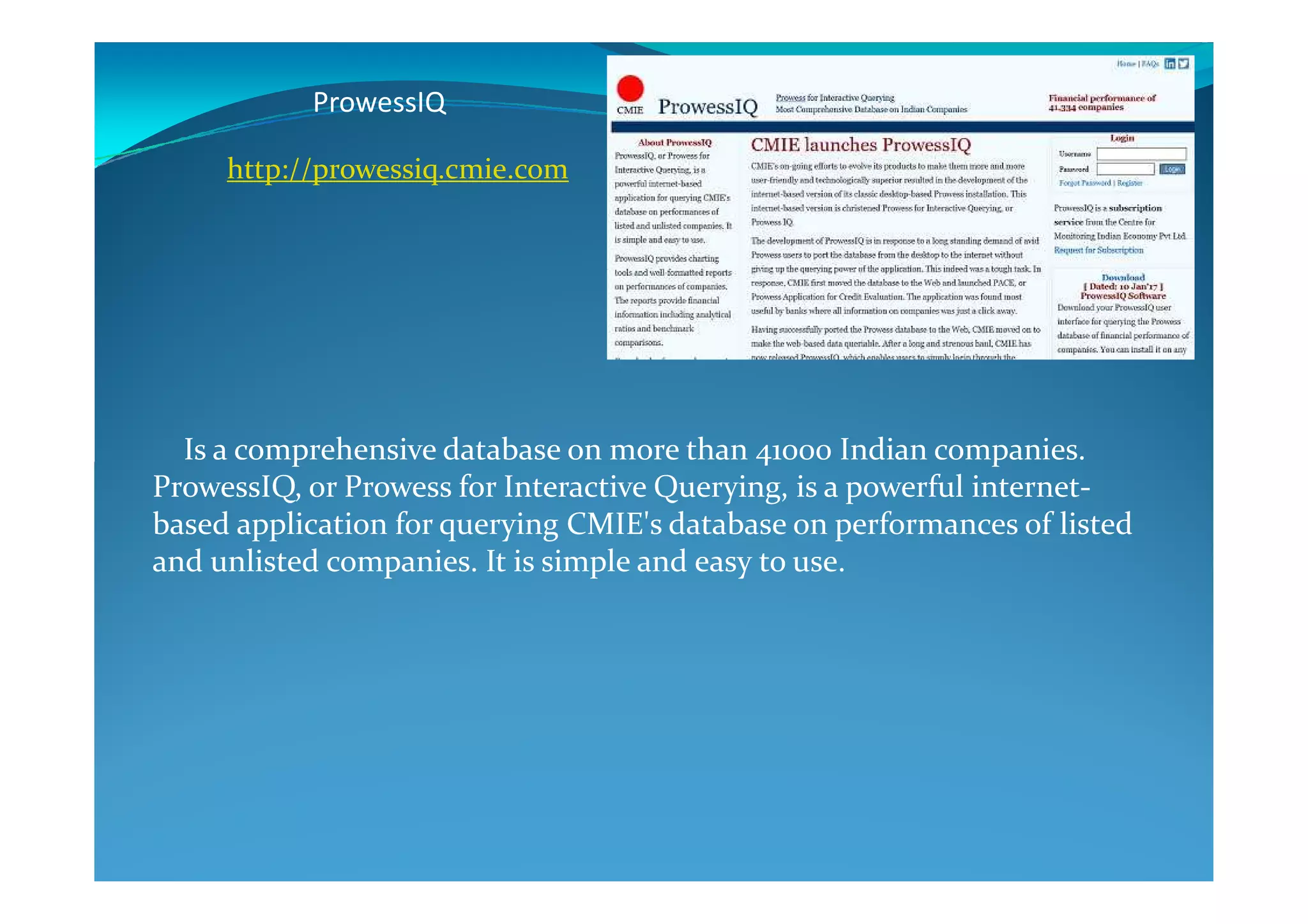 ProwessIQ
Is a comprehensive database on more than 41000 Indian companies.
http://prowessiq.cmie.com
Is a comprehensive database on more than 41000 Indian companies.
ProwessIQ, or Prowess for Interactive Querying, is a powerful internet-
based application for querying CMIE's database on performances of listed
and unlisted companies. It is simple and easy to use.
 