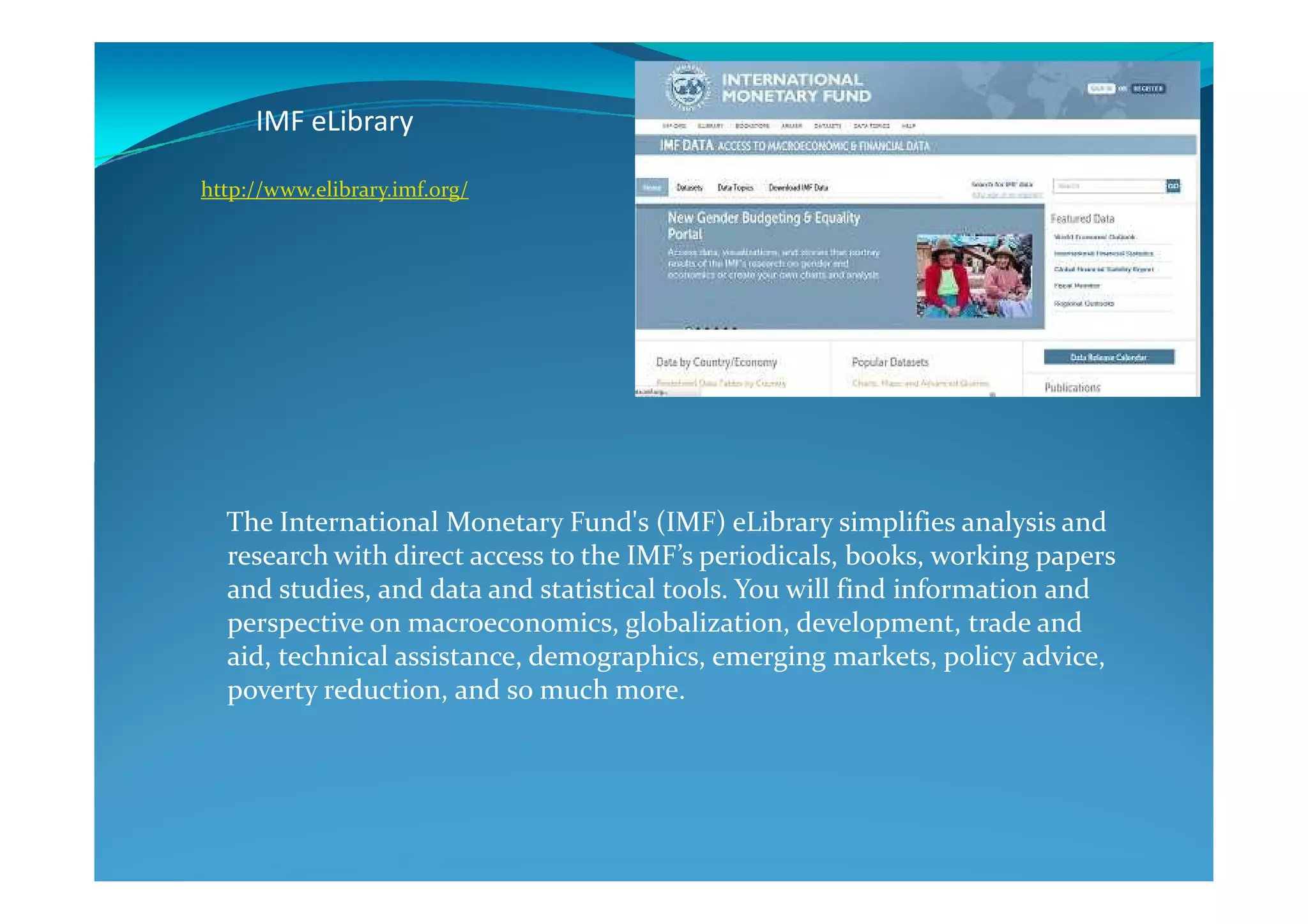 IMF eLibrary
http://www.elibrary.imf.org/
The International Monetary Fund's (IMF) eLibrary simplifies analysis and
research with direct access to the IMF’s periodicals, books, working papers
and studies, and data and statistical tools. You will find information and
perspective on macroeconomics, globalization, development, trade and
aid, technical assistance, demographics, emerging markets, policy advice,
poverty reduction, and so much more.
 