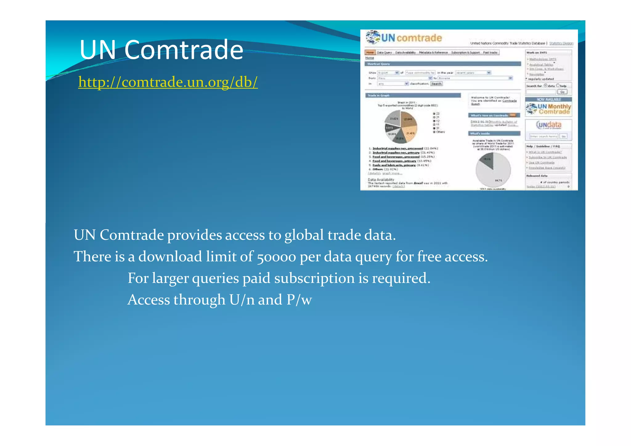 UN Comtrade
http://comtrade.un.org/db/
UN Comtrade provides access to global trade data.
There is a download limit of 50000 per data query for free access.
For larger queries paid subscription is required.
Access through U/n and P/w
 
