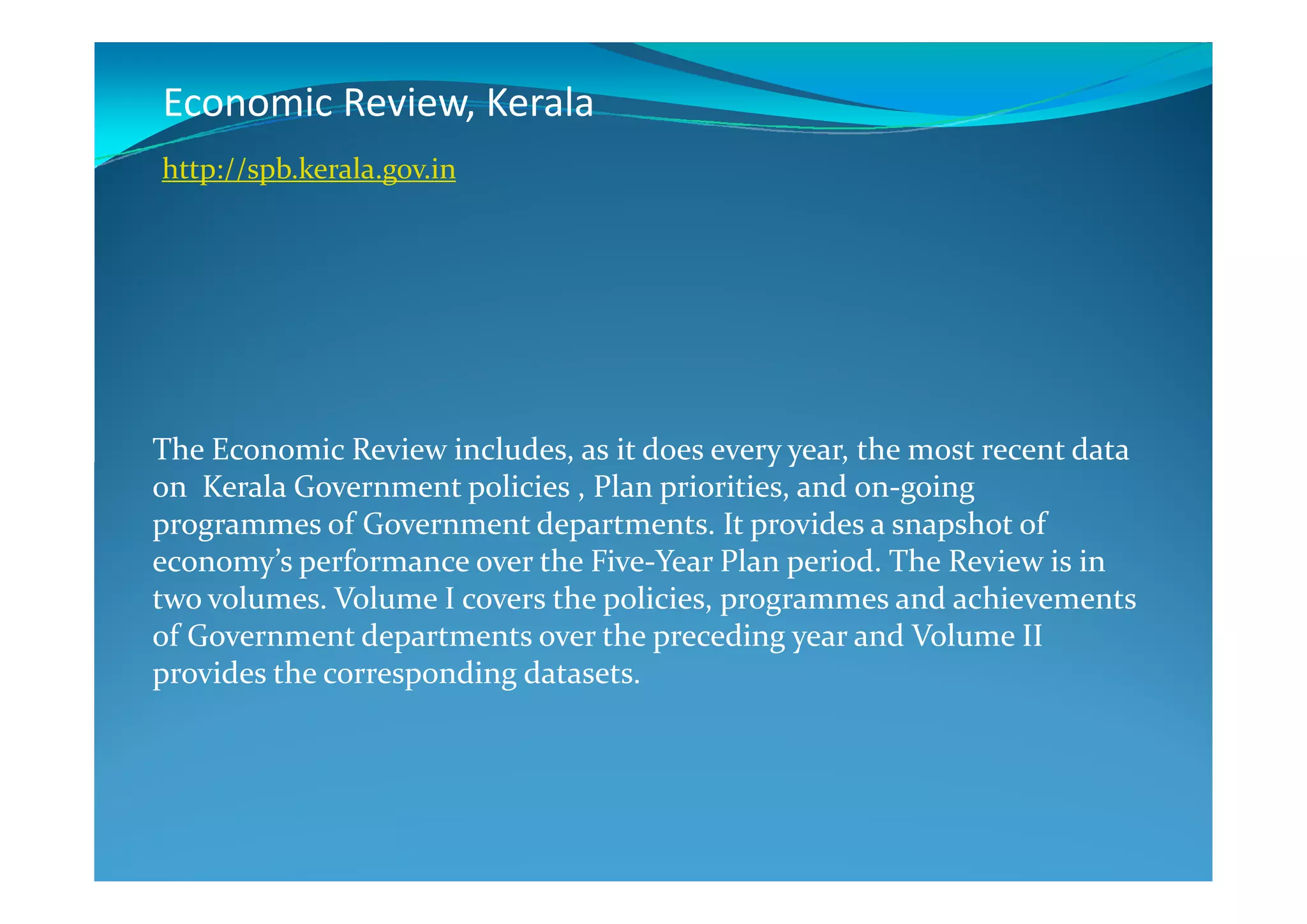 Economic Review, Kerala
The Economic Review includes, as it does every year, the most recent data
http://spb.kerala.gov.in
The Economic Review includes, as it does every year, the most recent data
on Kerala Government policies , Plan priorities, and on-going
programmes of Government departments. It provides a snapshot of
economy’s performance over the Five-Year Plan period. The Review is in
two volumes. Volume I covers the policies, programmes and achievements
of Government departments over the preceding year and Volume II
provides the corresponding datasets.
 