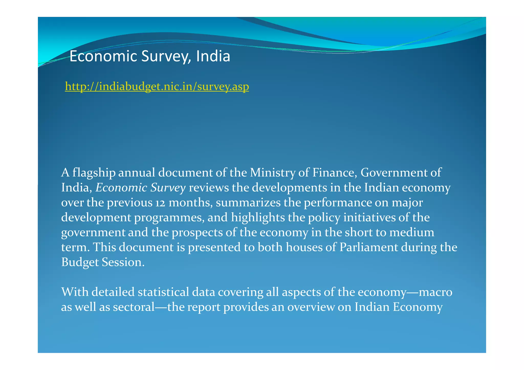 Economic Survey, India
A flagship annual document of the Ministry of Finance, Government of
India, Economic Survey reviews the developments in the Indian economy
http://indiabudget.nic.in/survey.asp
India, Economic Survey reviews the developments in the Indian economy
over the previous 12 months, summarizes the performance on major
development programmes, and highlights the policy initiatives of the
government and the prospects of the economy in the short to medium
term. This document is presented to both houses of Parliament during the
Budget Session.
With detailed statistical data covering all aspects of the economy—macro
as well as sectoral—the report provides an overview on Indian Economy
 